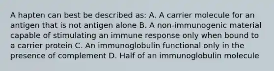 A hapten can best be described as: A. A carrier molecule for an antigen that is not antigen alone B. A non-immunogenic material capable of stimulating an immune response only when bound to a carrier protein C. An immunoglobulin functional only in the presence of complement D. Half of an immunoglobulin molecule