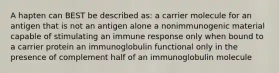 A hapten can BEST be described as: a carrier molecule for an antigen that is not an antigen alone a nonimmunogenic material capable of stimulating an immune response only when bound to a carrier protein an immunoglobulin functional only in the presence of complement half of an immunoglobulin molecule