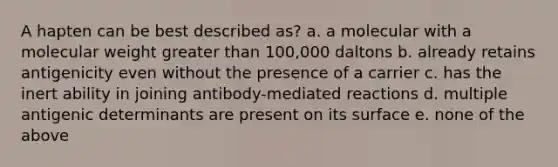 A hapten can be best described as? a. a molecular with a molecular weight greater than 100,000 daltons b. already retains antigenicity even without the presence of a carrier c. has the inert ability in joining antibody-mediated reactions d. multiple antigenic determinants are present on its surface e. none of the above