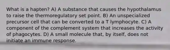 What is a hapten? A) A substance that causes the hypothalamus to raise the thermoregulatory set point. B) An unspecialized precursor cell that can be converted to a T lymphocyte. C) A component of the complement system that increases the activity of phagocytes. D) A small molecule that, by itself, does not initiate an immune response.