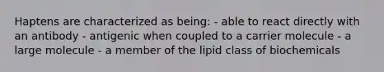 Haptens are characterized as being: - able to react directly with an antibody - antigenic when coupled to a carrier molecule - a large molecule - a member of the lipid class of biochemicals