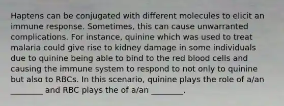 Haptens can be conjugated with different molecules to elicit an immune response. Sometimes, this can cause unwarranted complications. For instance, quinine which was used to treat malaria could give rise to kidney damage in some individuals due to quinine being able to bind to the red blood cells and causing the immune system to respond to not only to quinine but also to RBCs. In this scenario, quinine plays the role of a/an ________ and RBC plays the of a/an ________.