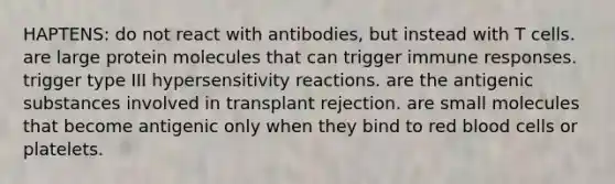 HAPTENS: do not react with antibodies, but instead with T cells. are large protein molecules that can trigger immune responses. trigger type III <a href='https://www.questionai.com/knowledge/kgqY8W7tk7-hypersensitivity-reactions' class='anchor-knowledge'>hypersensitivity reactions</a>. are the antigenic substances involved in transplant rejection. are small molecules that become antigenic only when they bind to red blood cells or platelets.