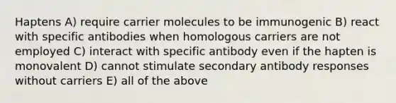 Haptens A) require carrier molecules to be immunogenic B) react with specific antibodies when homologous carriers are not employed C) interact with specific antibody even if the hapten is monovalent D) cannot stimulate secondary antibody responses without carriers E) all of the above