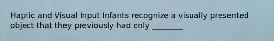 Haptic and Visual Input Infants recognize a visually presented object that they previously had only ________