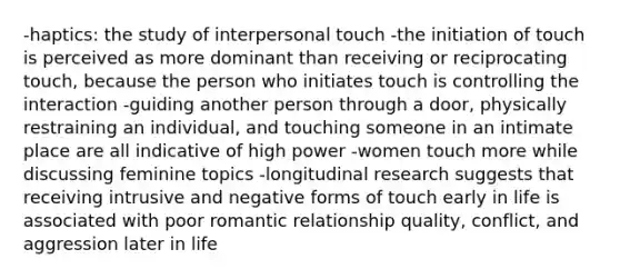 -haptics: the study of interpersonal touch -the initiation of touch is perceived as more dominant than receiving or reciprocating touch, because the person who initiates touch is controlling the interaction -guiding another person through a door, physically restraining an individual, and touching someone in an intimate place are all indicative of high power -women touch more while discussing feminine topics -longitudinal research suggests that receiving intrusive and negative forms of touch early in life is associated with poor romantic relationship quality, conflict, and aggression later in life