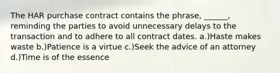 The HAR purchase contract contains the phrase, ______, reminding the parties to avoid unnecessary delays to the transaction and to adhere to all contract dates. a.)Haste makes waste b.)Patience is a virtue c.)Seek the advice of an attorney d.)Time is of the essence