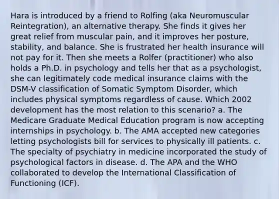 Hara is introduced by a friend to Rolfing (aka Neuromuscular Reintegration), an alternative therapy. She finds it gives her great relief from muscular pain, and it improves her posture, stability, and balance. She is frustrated her health insurance will not pay for it. Then she meets a Rolfer (practitioner) who also holds a Ph.D. in psychology and tells her that as a psychologist, she can legitimately code medical insurance claims with the DSM-V classification of Somatic Symptom Disorder, which includes physical symptoms regardless of cause. Which 2002 development has the most relation to this scenario? a. The Medicare Graduate Medical Education program is now accepting internships in psychology. b. The AMA accepted new categories letting psychologists bill for services to physically ill patients. c. The specialty of psychiatry in medicine incorporated the study of psychological factors in disease. d. The APA and the WHO collaborated to develop the International Classification of Functioning (ICF).