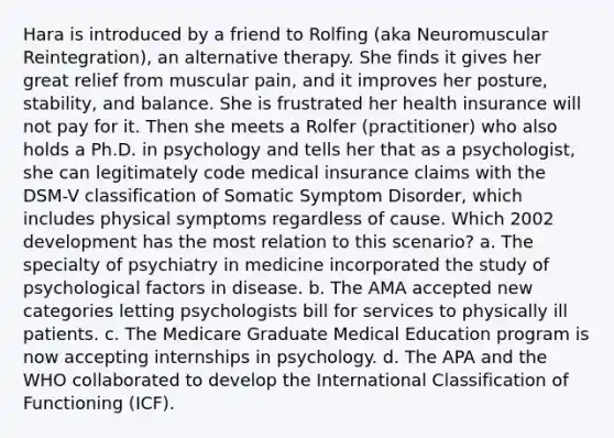 Hara is introduced by a friend to Rolfing (aka Neuromuscular Reintegration), an alternative therapy. She finds it gives her great relief from muscular pain, and it improves her posture, stability, and balance. She is frustrated her health insurance will not pay for it. Then she meets a Rolfer (practitioner) who also holds a Ph.D. in psychology and tells her that as a psychologist, she can legitimately code medical insurance claims with the DSM-V classification of Somatic Symptom Disorder, which includes physical symptoms regardless of cause. Which 2002 development has the most relation to this scenario? a. The specialty of psychiatry in medicine incorporated the study of psychological factors in disease. b. The AMA accepted new categories letting psychologists bill for services to physically ill patients. c. The Medicare Graduate Medical Education program is now accepting internships in psychology. d. The APA and the WHO collaborated to develop the International Classification of Functioning (ICF).