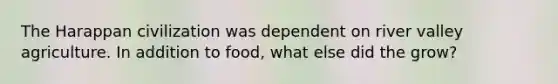 The Harappan civilization was dependent on river valley agriculture. In addition to food, what else did the grow?