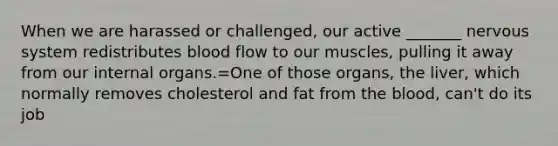 When we are harassed or challenged, our active _______ nervous system redistributes blood flow to our muscles, pulling it away from our internal organs.=One of those organs, the liver, which normally removes cholesterol and fat from the blood, can't do its job