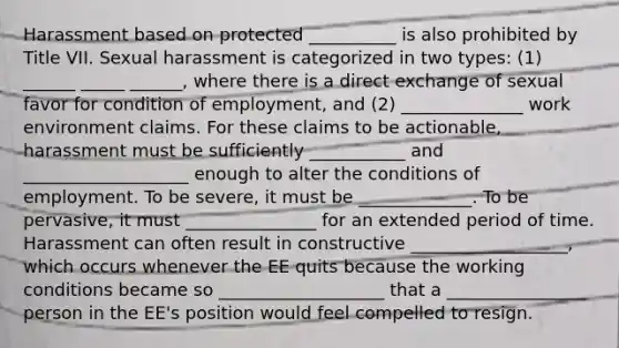 Harassment based on protected __________ is also prohibited by Title VII. Sexual harassment is categorized in two types: (1) ______ _____ ______, where there is a direct exchange of sexual favor for condition of employment, and (2) ______________ work environment claims. For these claims to be actionable, harassment must be sufficiently ___________ and ___________________ enough to alter the conditions of employment. To be severe, it must be _____________. To be pervasive, it must _______________ for an extended period of time. Harassment can often result in constructive __________________, which occurs whenever the EE quits because the working conditions became so ___________________ that a ________________ person in the EE's position would feel compelled to resign.