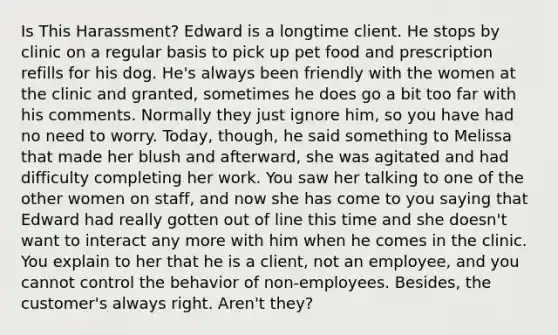 Is This Harassment? Edward is a longtime client. He stops by clinic on a regular basis to pick up pet food and prescription refills for his dog. He's always been friendly with the women at the clinic and granted, sometimes he does go a bit too far with his comments. Normally they just ignore him, so you have had no need to worry. Today, though, he said something to Melissa that made her blush and afterward, she was agitated and had difficulty completing her work. You saw her talking to one of the other women on staff, and now she has come to you saying that Edward had really gotten out of line this time and she doesn't want to interact any more with him when he comes in the clinic. You explain to her that he is a client, not an employee, and you cannot control the behavior of non-employees. Besides, the customer's always right. Aren't they?