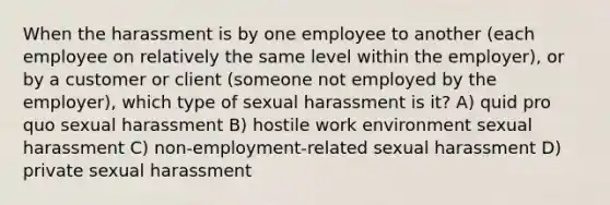 When the harassment is by one employee to another (each employee on relatively the same level within the employer), or by a customer or client (someone not employed by the employer), which type of sexual harassment is it? A) quid pro quo sexual harassment B) hostile work environment sexual harassment C) non-employment-related sexual harassment D) private sexual harassment