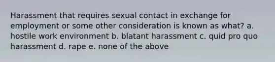 Harassment that requires sexual contact in exchange for employment or some other consideration is known as what? a. hostile work environment b. blatant harassment c. quid pro quo harassment d. rape e. none of the above