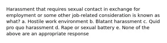 Harassment that requires sexual contact in exchange for employment or some other job-related consideration is known as what? a. Hostile work environment b. Blatant harassment c. Quid pro quo harassment d. Rape or sexual battery e. None of the above are an appropriate response