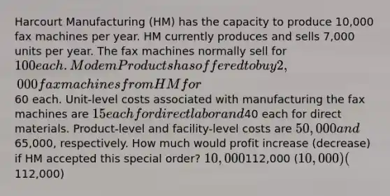 Harcourt Manufacturing (HM) has the capacity to produce 10,000 fax machines per year. HM currently produces and sells 7,000 units per year. The fax machines normally sell for 100 each. Modem Products has offered to buy 2,000 fax machines from HM for60 each. Unit-level costs associated with manufacturing the fax machines are 15 each for direct labor and40 each for direct materials. Product-level and facility-level costs are 50,000 and65,000, respectively. How much would profit increase (decrease) if HM accepted this special order? 10,000112,000 (10,000) (112,000)