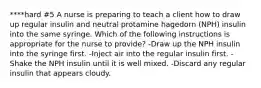 ****hard #5 ​A nurse is preparing to teach a client how to draw up regular insulin and neutral protamine hagedorn (NPH) insulin into the same syringe. Which of the following instructions is appropriate for the nurse to provide? ​-Draw up the NPH insulin into the syringe first. ​-Inject air into the regular insulin first. ​-Shake the NPH insulin until it is well mixed. ​-Discard any regular insulin that appears cloudy.