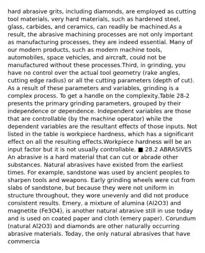 hard abrasive grits, including diamonds, are employed as cutting tool materials, very hard materials, such as hardened steel, glass, carbides, and ceramics, can readily be machined.As a result, the abrasive machining processes are not only important as manufacturing processes, they are indeed essential. Many of our modern products, such as modern machine tools, automobiles, space vehicles, and aircraft, could not be manufactured without these processes.Third, in grinding, you have no control over the actual tool geometry (rake angles, cutting edge radius) or all the cutting parameters (depth of cut). As a result of these parameters and variables, grinding is a complex process. To get a handle on the complexity,Table 28-2 presents the primary grinding parameters, grouped by their independence or dependence. Independent variables are those that are controllable (by the machine operator) while the dependent variables are the resultant effects of those inputs. Not listed in the table is workpiece hardness, which has a significant effect on all the resulting effects.Workpiece hardness will be an input factor but it is not usually controllable. ■ 28.2 ABRASIVES An abrasive is a hard material that can cut or abrade other substances. Natural abrasives have existed from the earliest times. For example, sandstone was used by ancient peoples to sharpen tools and weapons. Early grinding wheels were cut from slabs of sandstone, but because they were not uniform in structure throughout, they wore unevenly and did not produce consistent results. Emery, a mixture of alumina (Al2O3) and magnetite (Fe3O4), is another natural abrasive still in use today and is used on coated paper and cloth (emery paper). Corundum (natural Al2O3) and diamonds are other naturally occurring abrasive materials. Today, the only natural abrasives that have commercia