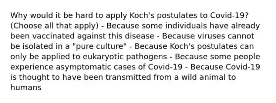 Why would it be hard to apply Koch's postulates to Covid-19? (Choose all that apply) - Because some individuals have already been vaccinated against this disease - Because viruses cannot be isolated in a "pure culture" - Because Koch's postulates can only be applied to eukaryotic pathogens - Because some people experience asymptomatic cases of Covid-19 - Because Covid-19 is thought to have been transmitted from a wild animal to humans