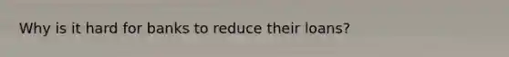 Why is it hard for banks to reduce their loans?