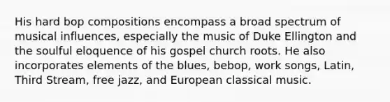 His hard bop compositions encompass a broad spectrum of musical influences, especially the music of Duke Ellington and the soulful eloquence of his gospel church roots. He also incorporates elements of the blues, bebop, work songs, Latin, Third Stream, free jazz, and European classical music.