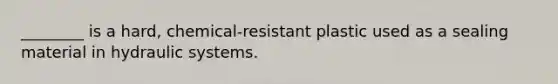 ________ is a hard, chemical-resistant plastic used as a sealing material in hydraulic systems.