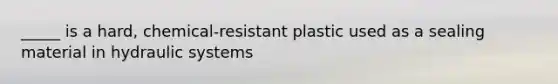 _____ is a hard, chemical-resistant plastic used as a sealing material in hydraulic systems