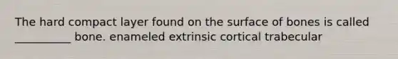 The hard compact layer found on the surface of bones is called __________ bone. enameled extrinsic cortical trabecular