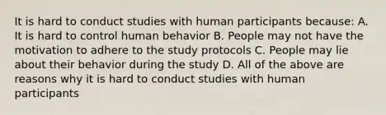 It is hard to conduct studies with human participants because: A. It is hard to control human behavior B. People may not have the motivation to adhere to the study protocols C. People may lie about their behavior during the study D. All of the above are reasons why it is hard to conduct studies with human participants