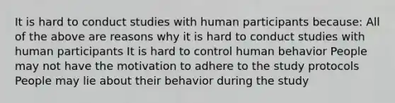 It is hard to conduct studies with human participants because: All of the above are reasons why it is hard to conduct studies with human participants It is hard to control human behavior People may not have the motivation to adhere to the study protocols People may lie about their behavior during the study