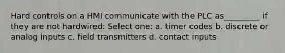 Hard controls on a HMI communicate with the PLC as_________ if they are not hardwired: Select one: a. timer codes b. discrete or analog inputs c. field transmitters d. contact inputs