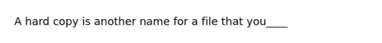 A hard copy is another name for a file that you____