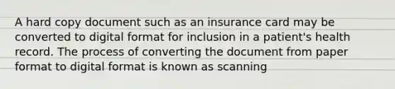 A hard copy document such as an insurance card may be converted to digital format for inclusion in a patient's health record. The process of converting the document from paper format to digital format is known as scanning