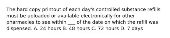 The hard copy printout of each day's controlled substance refills must be uploaded or available electronically for other pharmacies to see within ___ of the date on which the refill was dispensed. A. 24 hours B. 48 hours C. 72 hours D. 7 days