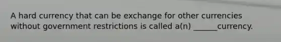 A hard currency that can be exchange for other currencies without government restrictions is called a(n) ______currency.