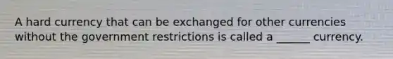 A hard currency that can be exchanged for other currencies without the government restrictions is called a ______ currency.