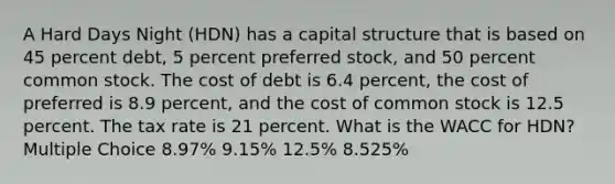 A Hard Days Night (HDN) has a capital structure that is based on 45 percent debt, 5 percent preferred stock, and 50 percent common stock. The cost of debt is 6.4 percent, the cost of preferred is 8.9 percent, and the cost of common stock is 12.5 percent. The tax rate is 21 percent. What is the WACC for HDN? Multiple Choice 8.97% 9.15% 12.5% 8.525%