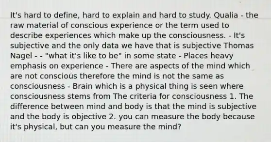 It's hard to define, hard to explain and hard to study. Qualia - the raw material of conscious experience or the term used to describe experiences which make up the consciousness. - It's subjective and the only data we have that is subjective Thomas Nagel - - "what it's like to be" in some state - Places heavy emphasis on experience - There are aspects of the mind which are not conscious therefore the mind is not the same as consciousness - Brain which is a physical thing is seen where consciousness stems from The criteria for consciousness 1. The difference between mind and body is that the mind is subjective and the body is objective 2. you can measure the body because it's physical, but can you measure the mind?