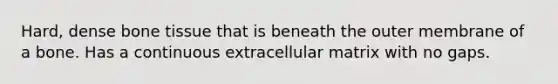 Hard, dense bone tissue that is beneath the outer membrane of a bone. Has a continuous extracellular matrix with no gaps.