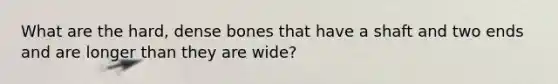 What are the hard, dense bones that have a shaft and two ends and are longer than they are wide?