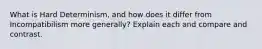 What is Hard Determinism, and how does it differ from Incompatibilism more generally? Explain each and compare and contrast.