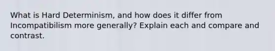 What is Hard Determinism, and how does it differ from Incompatibilism more generally? Explain each and compare and contrast.