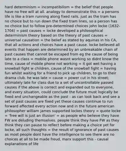 hard determinism = incompatibilism = the belief that people have no free will at all. analogy to demonstrate this = a persons life is like a tram running along fixed rails. just as the tram has no choice but to run down the fixed tram lines, so a person has no choice but to follow pre-determined choices john locke (1632-1704) = past causes = locke developed a philosophical determinism theory based on the theory of past causes = universal causation = the belief as stated by aquinas in his CA, that all actions and choices have a past cause. locke believed all events that happen are determined by an unbreakable chain of past causes that cannot be escaped from eg the cause of being late to a class = mobile phone wasnt working so didnt know the time, cause of mobile phone not working = it got wet having a snowball fight w children, cause of the snowball fight = having fun whilst waiting for a friend to pick up children, to go to their drama club. he was late = cause = power cut in his street; ultimately late for class due to a set of uncontrollable passed causes if the above is correct and expanded out to everyone, and every situation, could conclude the future must logically be fixed and unchangeable as the past - as can look back and see a set of past causes are fixed yet these causes continue to run forward affected every action now and in the future american philosopher william james supported lockes theory = quote locke = 'free will is just an illusion' = as people who believe they have FW are deluding themselves. people think they have FW as they think they can pause to reflect before making a choice yet for locke, all such thoughts = the result of ignorance of past causes as most people dont have the intelligence to see there are no choices at all to be made freud, marx support this - causal explanations of life