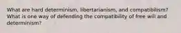 What are hard determinism, libertarianism, and compatibilism? What is one way of defending the compatibility of free will and determinism?