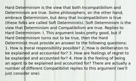 Hard Determinism is the view that both Incompatibilism and Determinism are true. Some philosophers, on the other hand, embrace Determinism, but deny that Incompatibilism is true (these folks are called Soft Determinists). Soft Determinism is the view that Determinism and Compatibilism are true. Replies to Hard Determinism: I. This argument looks pretty good, but if Hard Determinism turns out to be true, then the Hard Determinist must provide an answer to the following questions: 1. How is moral responsibility possible? 2. How is deliberation to be explained and accounted for? 3. How are feelings of regret to be explained and accounted for? 4. How is the feeling of being an agent to be explained and accounted for? There are actually a number of different Compatibilist replies to this argument (we'll just consider one).