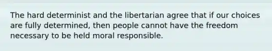 The hard determinist and the libertarian agree that if our choices are fully determined, then people cannot have the freedom necessary to be held moral responsible.