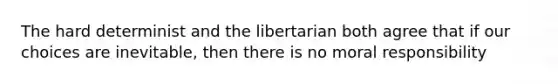 The hard determinist and the libertarian both agree that if our choices are inevitable, then there is no moral responsibility