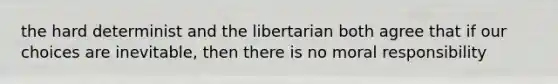 the hard determinist and the libertarian both agree that if our choices are inevitable, then there is no moral responsibility