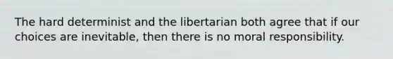 The hard determinist and the libertarian both agree that if our choices are inevitable, then there is no moral responsibility.